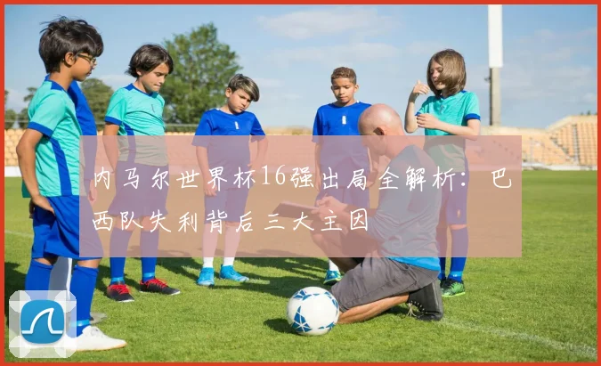 内马尔世界杯16强出局全解析:巴西队失利背后三大主因