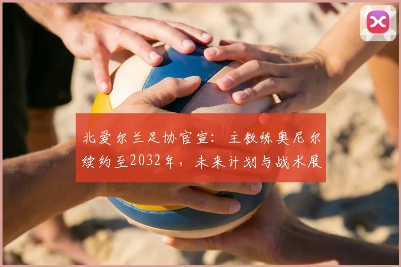 北爱尔兰足协官宣:主教练奥尼尔续约至2032年,未来计划与战术展望