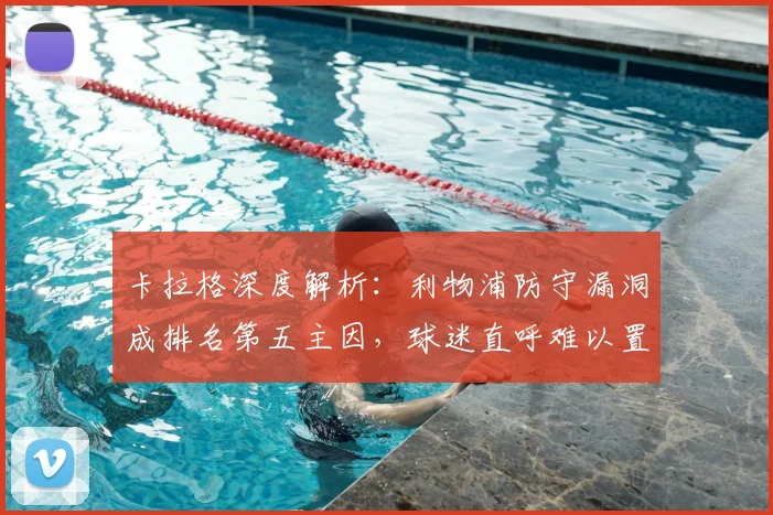 卡拉格深度解析:利物浦防守漏洞成排名第五主因,球迷直呼难以置信