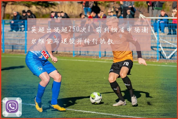 英超出场超250次！前利物浦中场谢尔维宣布退役并转行执教