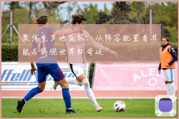 聚焦克罗地亚队：从阵容配置看其能否再现世界杯奇迹