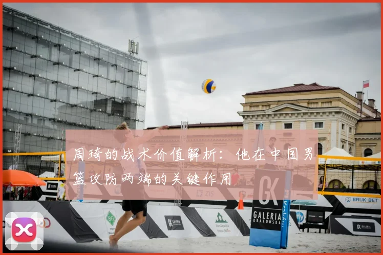 周琦的战术价值解析:他在中国男篮攻防两端的关键作用