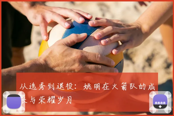 从选秀到退役：姚明在火箭队的成长与荣耀岁月