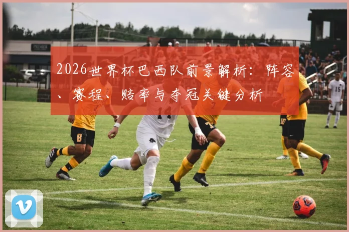 2026世界杯巴西队前景解析：阵容、赛程、赔率与夺冠关键分析