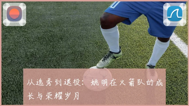 从选秀到退役：姚明在火箭队的成长与荣耀岁月