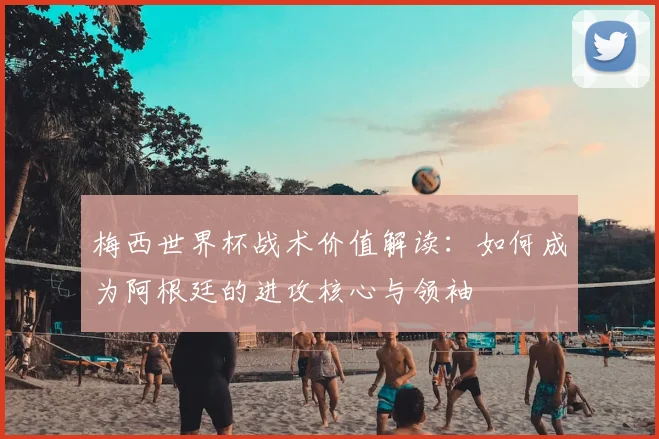 梅西世界杯战术价值解读:如何成为阿根廷的进攻核心与领袖