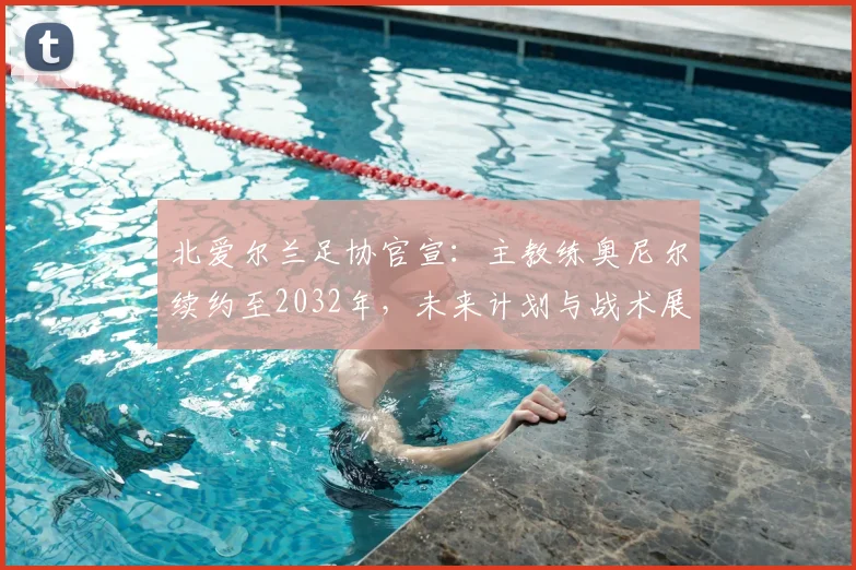 北爱尔兰足协官宣:主教练奥尼尔续约至2032年,未来计划与战术展望