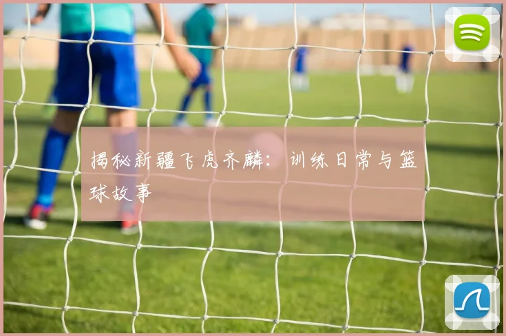 揭秘新疆飞虎齐麟：训练日常与篮球故事