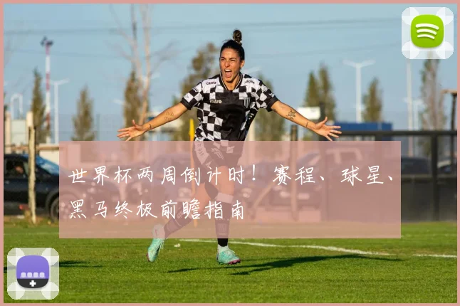 世界杯两周倒计时！赛程、球星、黑马终极前瞻指南