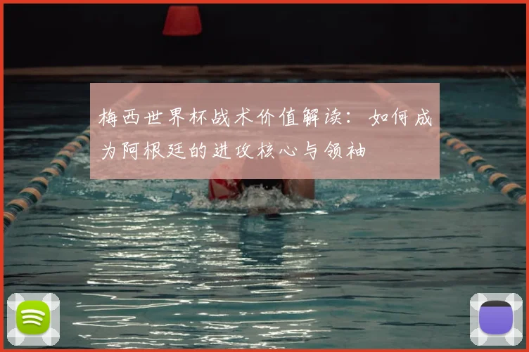 梅西世界杯战术价值解读:如何成为阿根廷的进攻核心与领袖