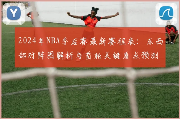 2024年NBA季后赛最新赛程表:东西部对阵图解析与首轮关键看点预测