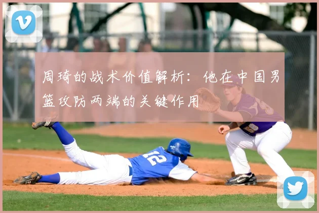 周琦的战术价值解析:他在中国男篮攻防两端的关键作用