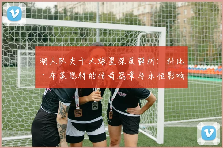 湖人队史十大球星深度解析:科比·布莱恩特的传奇篇章与永恒影响