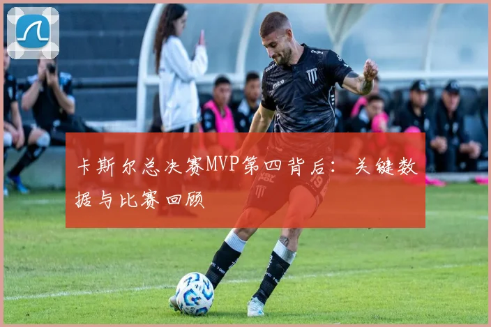 卡斯尔总决赛MVP第四背后：关键数据与比赛回顾