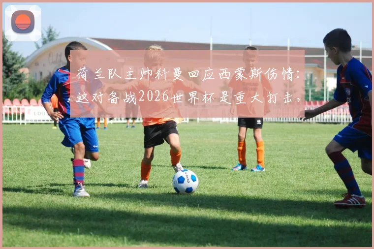 荷兰队主帅科曼回应西蒙斯伤情:这对备战2026世界杯是重大打击,潜在顶替者及战术影响分析